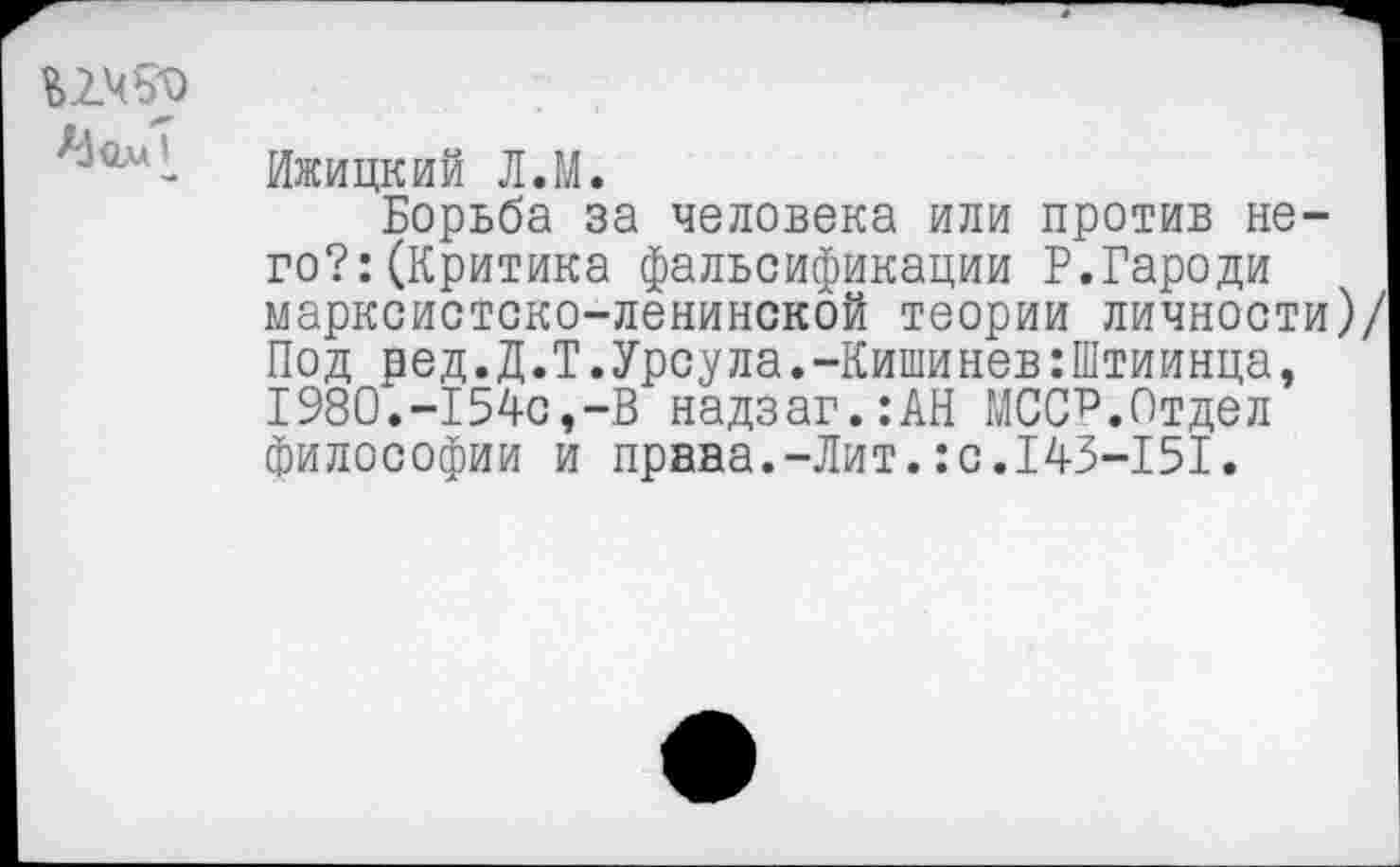 ﻿А1<2л5
Ижицкий Л.М.
Борьба за человека или против него?: (Критика фальсификации Р.Гароди марксистско-ленинской теории личности)/ Под ред.Д.Т.Урсула.-Кишинев:Штиинца, 1980.-154с,-В надзаг.:АН МСС?.Отдел философии и права.-Лит.:с.143-151.